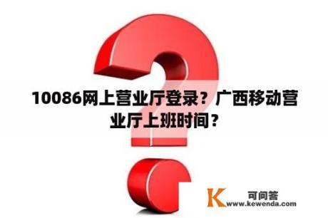 10086网上营业厅登录？广西移动营业厅上班时间？