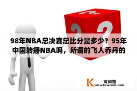 98年NBA总决赛总比分是多少？95年中国转播NBA吗，所谓的飞人乔丹的比赛我们真的看过吗，别扯题外话，95-96赛季的NBA中国电视转播了没有？