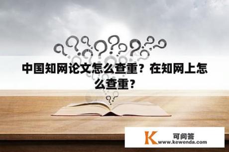 中国知网论文怎么查重？在知网上怎么查重？