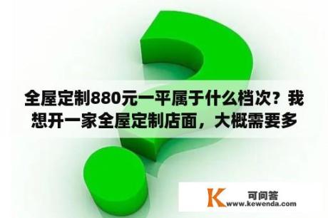 全屋定制880元一平属于什么档次？我想开一家全屋定制店面，大概需要多少钱？