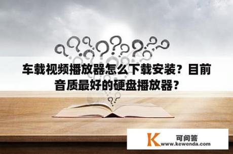 车载视频播放器怎么下载安装？目前音质最好的硬盘播放器？