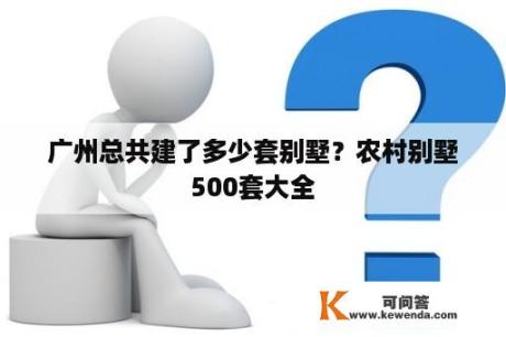 广州总共建了多少套别墅？农村别墅500套大全