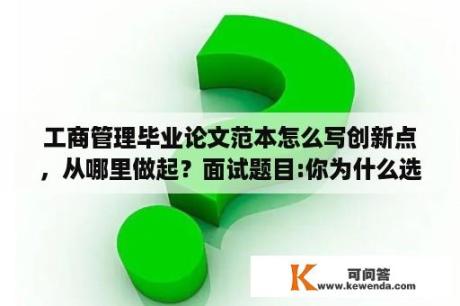 工商管理毕业论文范本怎么写创新点，从哪里做起？面试题目:你为什么选择该专业工商企业管理？