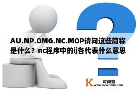 AU.NP.OMG.NC.MOP请问这些简称是什么？nc程序中的ij各代表什么意思？
