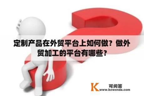 定制产品在外贸平台上如何做？做外贸加工的平台有哪些？