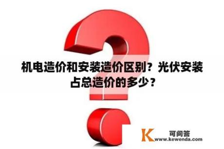 机电造价和安装造价区别？光伏安装占总造价的多少？