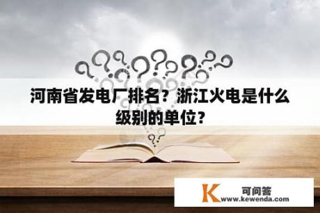 河南省发电厂排名？浙江火电是什么级别的单位？