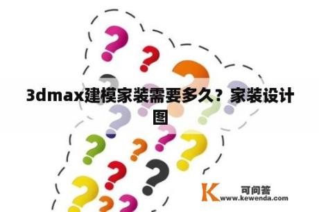 3dmax建模家装需要多久？家装设计图