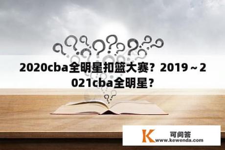 2020cba全明星扣篮大赛？2019～2021cba全明星？