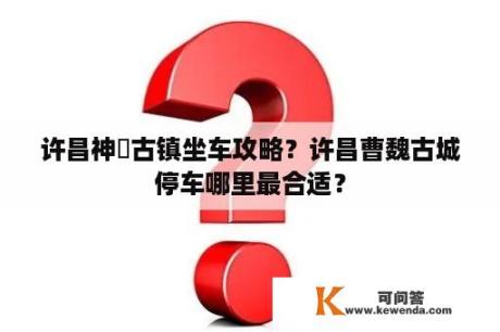 许昌神垕古镇坐车攻略？许昌曹魏古城停车哪里最合适？