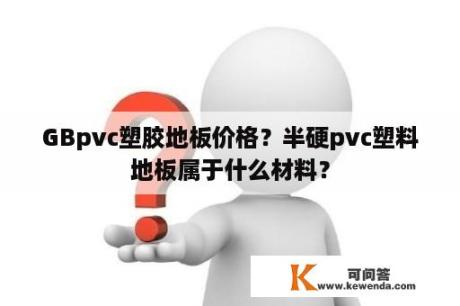 GBpvc塑胶地板价格？半硬pvc塑料地板属于什么材料？