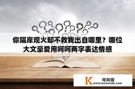 你隔岸观火却不救我出自哪里？哪位大文豪爱用呵呵两字表达情感