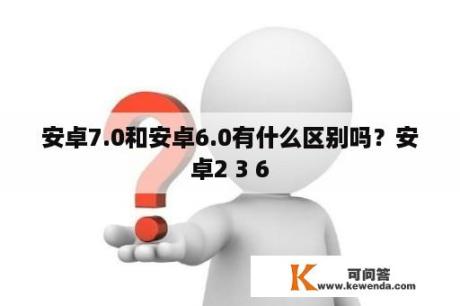 安卓7.0和安卓6.0有什么区别吗？安卓2 3 6