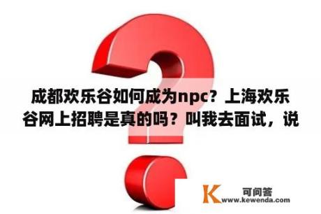 成都欢乐谷如何成为npc？上海欢乐谷网上招聘是真的吗？叫我去面试，说公司直招？