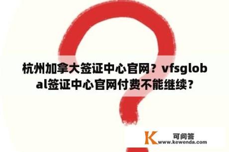 杭州加拿大签证中心官网？vfsglobal签证中心官网付费不能继续？