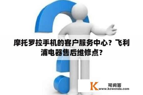 摩托罗拉手机的客户服务中心？飞利浦电器售后维修点？