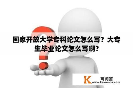 国家开放大学专科论文怎么写？大专生毕业论文怎么写啊？