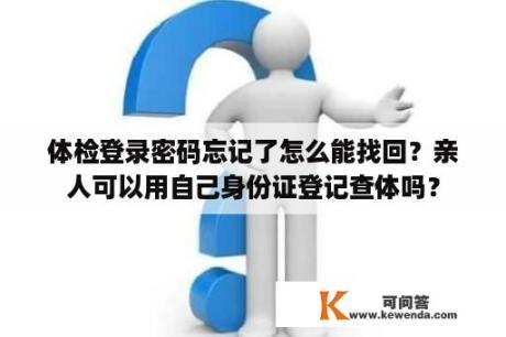 体检登录密码忘记了怎么能找回？亲人可以用自己身份证登记查体吗？