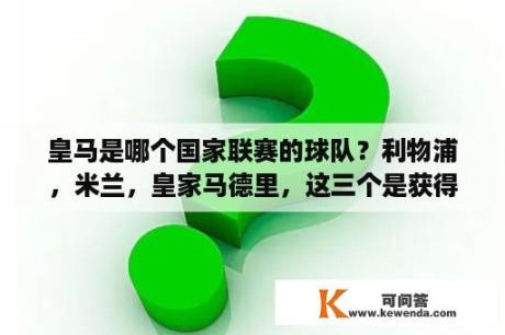 皇马是哪个国家联赛的球队？利物浦，米兰，皇家马德里，这三个是获得欧洲冠军杯最多的俱乐部前三名吗？