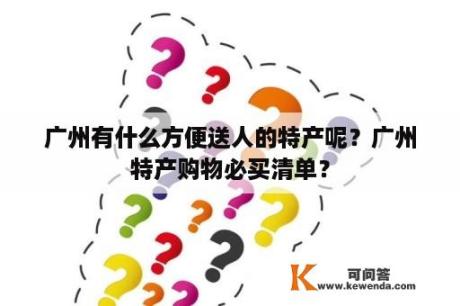 广州有什么方便送人的特产呢？广州特产购物必买清单？