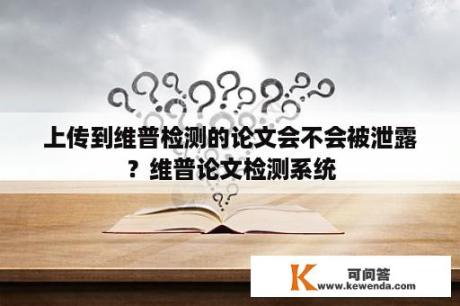 上传到维普检测的论文会不会被泄露？维普论文检测系统