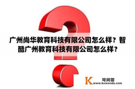 广州尚华教育科技有限公司怎么样？智酷广州教育科技有限公司怎么样？