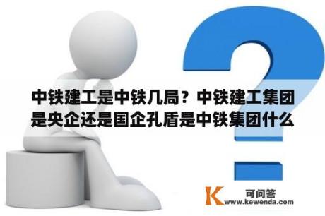 中铁建工是中铁几局？中铁建工集团是央企还是国企孔盾是中铁集团什么职位？