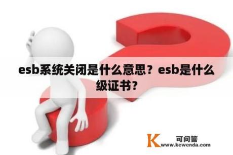 esb系统关闭是什么意思？esb是什么级证书？