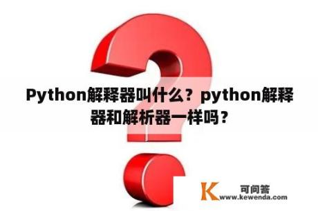 Python解释器叫什么？python解释器和解析器一样吗？