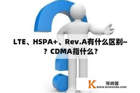 LTE、HSPA+、Rev.A有什么区别~？CDMA指什么？