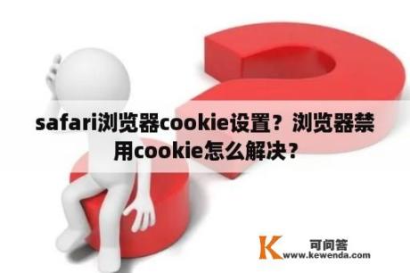 safari浏览器cookie设置？浏览器禁用cookie怎么解决？