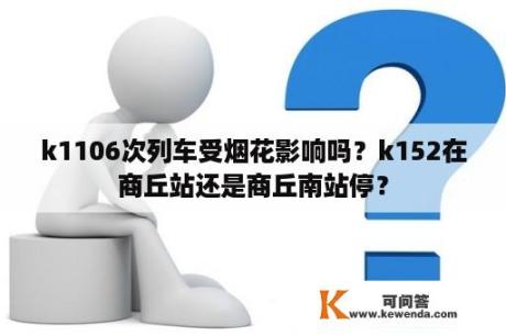 k1106次列车受烟花影响吗？k152在商丘站还是商丘南站停？