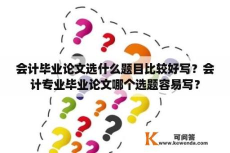 会计毕业论文选什么题目比较好写？会计专业毕业论文哪个选题容易写？