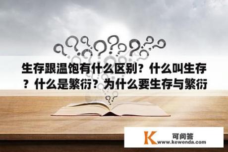 生存跟温饱有什么区别？什么叫生存？什么是繁衍？为什么要生存与繁衍呢？生存与繁衍的本质是为了什么呢？人、动物、生物的本质？