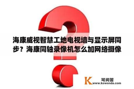 海康威视智慧工地电视墙与显示屏同步？海康同轴录像机怎么加网络摄像头？