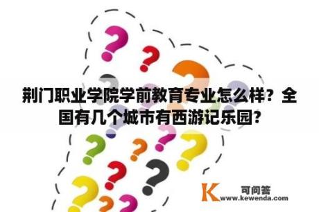 荆门职业学院学前教育专业怎么样？全国有几个城市有西游记乐园？