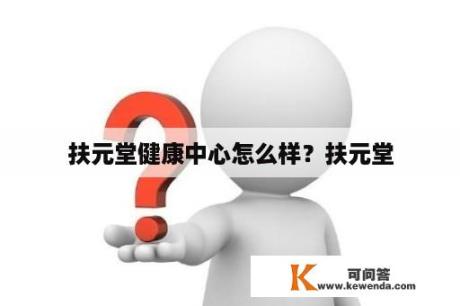 扶元堂健康中心怎么样？扶元堂