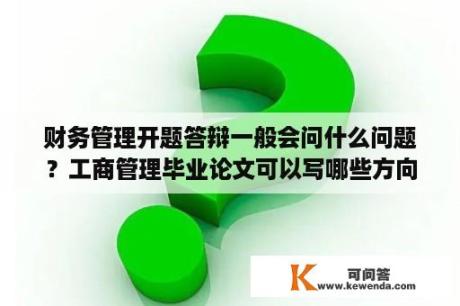 财务管理开题答辩一般会问什么问题？工商管理毕业论文可以写哪些方向？