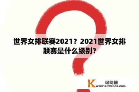 世界女排联赛2021？2021世界女排联赛是什么级别？