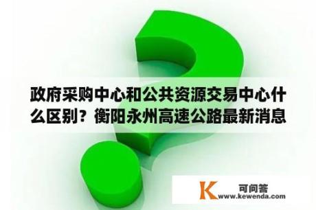 政府采购中心和公共资源交易中心什么区别？衡阳永州高速公路最新消息？