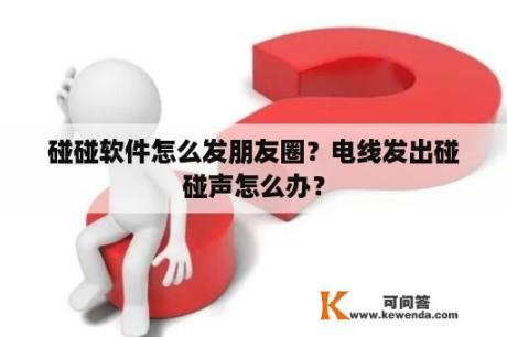 碰碰软件怎么发朋友圈？电线发出碰碰声怎么办？