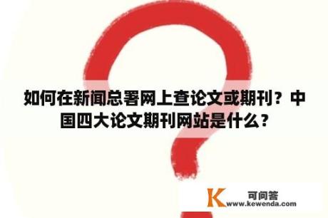 如何在新闻总署网上查论文或期刊？中国四大论文期刊网站是什么？