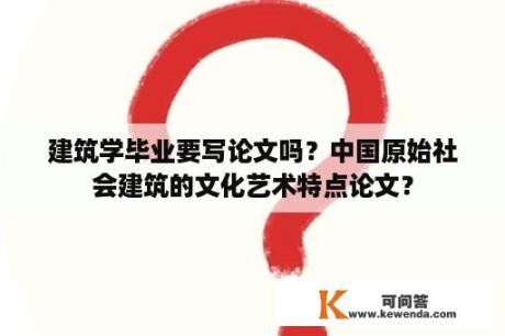 建筑学毕业要写论文吗？中国原始社会建筑的文化艺术特点论文？