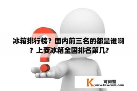 冰箱排行榜？国内前三名的都是谁啊？上菱冰箱全国排名第几?