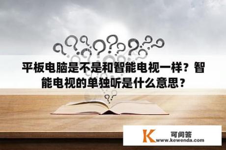 平板电脑是不是和智能电视一样？智能电视的单独听是什么意思？