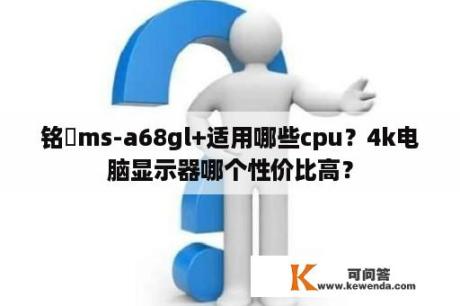 铭瑄ms-a68gl+适用哪些cpu？4k电脑显示器哪个性价比高？