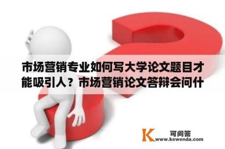 市场营销专业如何写大学论文题目才能吸引人？市场营销论文答辩会问什么问题？