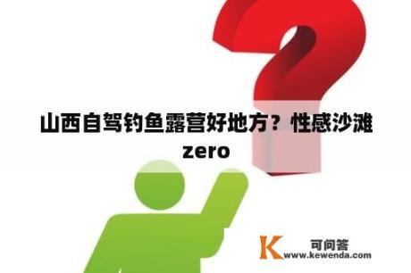 山西自驾钓鱼露营好地方？性感沙滩zero