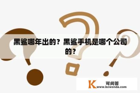 黑鲨哪年出的？黑鲨手机是哪个公司的？