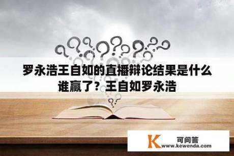 罗永浩王自如的直播辩论结果是什么谁赢了？王自如罗永浩